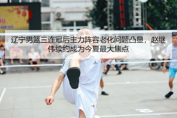 辽宁男篮三连冠后主力阵容老化问题凸显，赵继伟续约成为今夏最大焦点