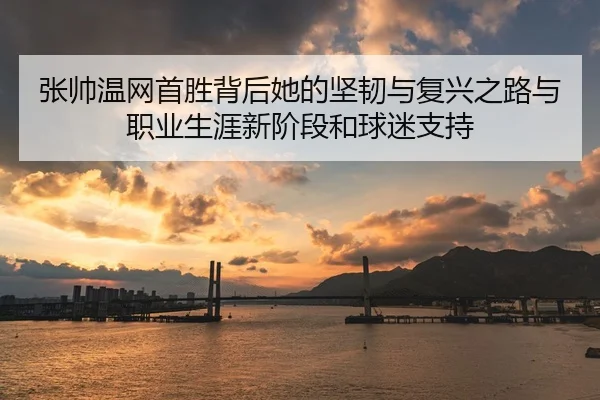 张帅温网首胜背后她的坚韧与复兴之路与职业生涯新阶段和球迷支持